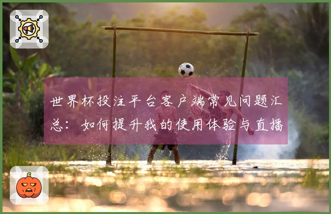 世界杯投注平台客户端常见问题汇总：如何提升我的使用体验与直播观看乐趣