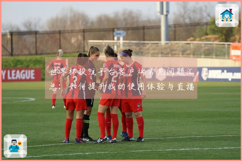 世界杯投注平台客户端常见问题汇总：如何提升我的使用体验与直播观看乐趣